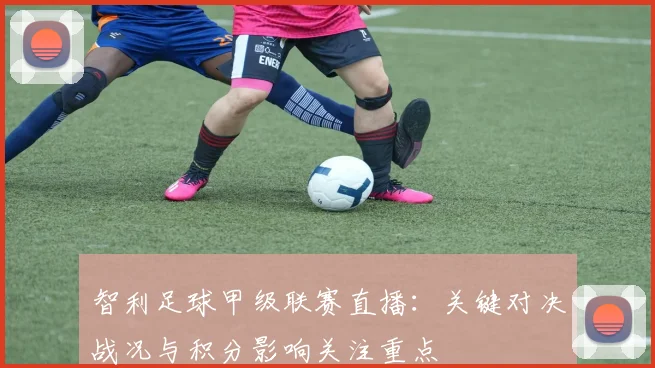 智利足球甲级联赛直播：关键对决战况与积分影响关注重点