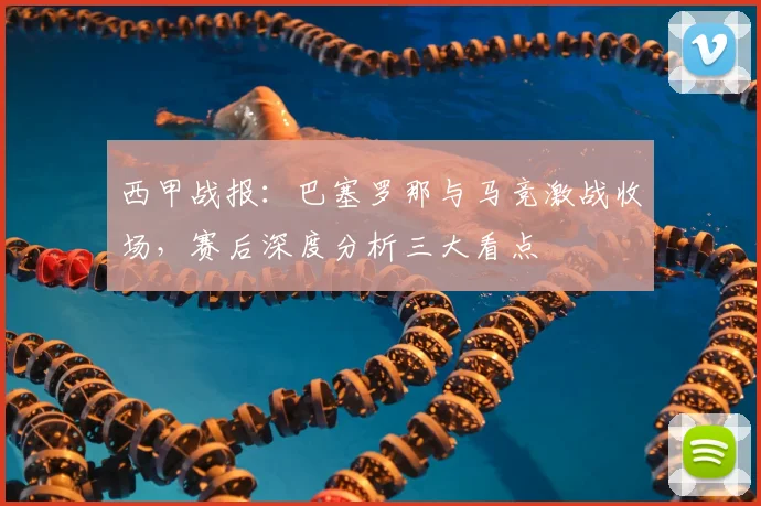 西甲战报：巴塞罗那与马竞激战收场，赛后深度分析三大看点