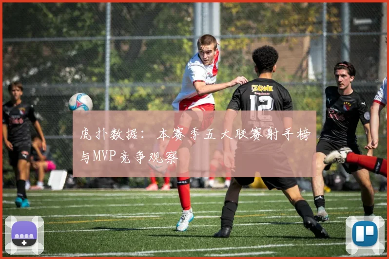 虎扑数据：本赛季五大联赛射手榜与MVP竞争观察